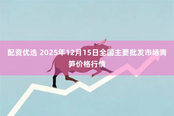 配资优选 2025年12月15日全国主要批发市场青笋价格行情