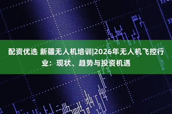 配资优选 新疆无人机培训|2026年无人机飞控行业：现状、趋势与投资机遇