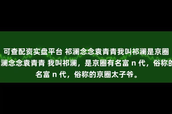 可查配资实盘平台 祁澜念念袁青青我叫祁澜是京圈有名富n代 祁澜念念袁青青 我叫祁澜，是京圈有名富 n 代，俗称的京圈太子爷。