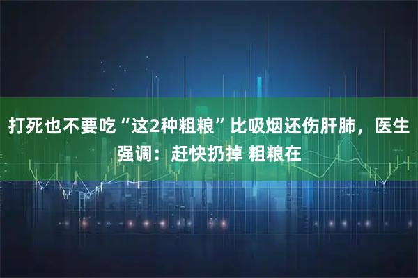 打死也不要吃“这2种粗粮”比吸烟还伤肝肺，医生强调：赶快扔掉 粗粮在