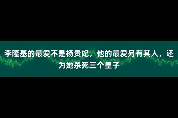 李隆基的最爱不是杨贵妃，他的最爱另有其人，还为她杀死三个皇子
